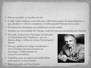 Nasceu em 1878, na Carolina do Sul A mãe, muito religiosa, pretendia que o filho fosse pastor da igreja baptista; o pai, alcoólico e violento, abandona a família quando Watson tem 13 anos Na escola não ultrapassa um rendimento escolar médio Estudou na Universidade de Chicago, onde faz uma pós-graduação em Filosofia Em 1908, vai leccionar Psicologia Animal para a Universidade John Hopkins e, um ano depois, dirige a influente revista  Psychological Review Em 1913, publica um artigo considerado o texto fundador da nova corrente em psicologia: o behaviorismo ou comportamentalismo Trabalhou para um agência de publicidade onde aplicou os seus estudos Morre em 1958, em Nova Iorque 