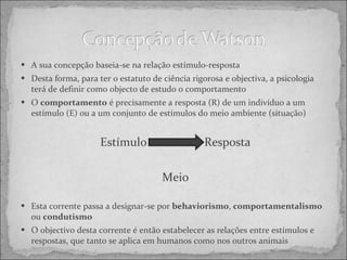 A sua concepção baseia-se na relação estímulo-resposta Desta forma, para ter o estatuto de ciência rigorosa e objectiva, a psicologia terá de definir como objecto de estudo o comportamento O  comportamento  é precisamente a resposta (R) de um indivíduo a um estímulo (E) ou a um conjunto de estímulos do meio ambiente (situação) Estímulo Resposta Meio Esta corrente passa a designar-se por  behaviorismo ,  comportamentalismo  ou  condutismo O objectivo desta corrente é então estabelecer as relações entre estímulos e respostas, que tanto se aplica em humanos como nos outros animais 