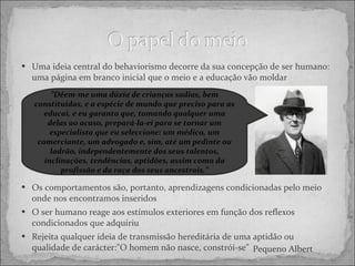Uma ideia central do behaviorismo decorre da sua concepção de ser humano: uma página em branco inicial que o meio e a educação vão moldar Os comportamentos são, portanto, aprendizagens condicionadas pelo meio onde nos encontramos inseridos O ser humano reage aos estímulos exteriores em função dos reflexos condicionados que adquiriu Rejeita qualquer ideia de transmissão hereditária de uma aptidão ou qualidade de carácter:"O homem não nasce, constrói-se" ” Dêem-me uma dúzia de crianças sadias, bem constituídas, e a espécie de mundo que preciso para as educai, e eu garanto que, tomando qualquer uma delas ao acaso, prepará-la-ei para se tornar um especialista que eu seleccione: um médico, um comerciante, um advogado e, sim, até um pedinte ou ladrão, independentemente dos seus talentos, inclinações, tendências, aptidões, assim como da profissão e da raça dos seus ancestrais.” Pequeno Albert 