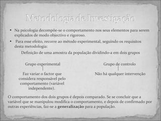 Na psicologia decompõe-se o comportamento nos seus elementos para serem explicados de modo objectivo e rigoroso. Para esse efeito, recorre ao método experimental, seguindo os requisitos desta metodologia:  Definição de uma amostra da população dividindo-a em dois grupos Grupo experimental Faz variar o factor que considera responsável pelo comportamento (variável independente).  Grupo de controlo  Não há qualquer intervenção O comportamento dos dois grupos é depois comparado. Se se concluir que a variável que se manipulou modifica o comportamento, e depois de confirmado por outras experiências, faz-se a  generalização  para a população. 