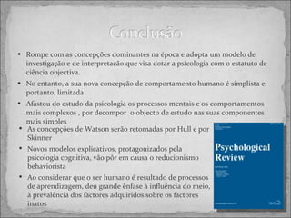 Rompe com as concepções dominantes na época e adopta um modelo de investigação e de interpretação que visa dotar a psicologia com o estatuto de ciência objectiva.  No entanto, a sua nova concepção de comportamento humano é simplista e, portanto, limitada Afastou do estudo da psicologia os processos mentais e os comportamentos mais complexos , por decompor  o objecto de estudo nas suas componentes mais simples As concepções de Watson serão retomadas por Hull e por Skinner  Novos modelos explicativos, protagonizados pela psicologia cognitiva, vão pôr em causa o reducionismo behaviorista Ao considerar que o ser humano é resultado de processos de aprendizagem, deu grande ênfase à influência do meio, à prevalência dos factores adquiridos sobre os factores inatos 