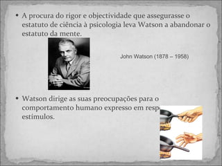 A procura do rigor e objectividade que assegurasse o estatuto de ciência à psicologia leva Watson a abandonar o estatuto da mente. Watson dirige as suas preocupações para o comportamento humano expresso em respostas a estímulos.  John Watson (1878 – 1958) 