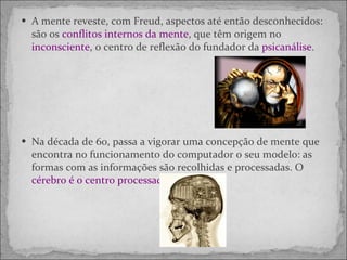 A mente reveste, com Freud, aspectos até então desconhecidos: são os  conflitos internos da mente , que têm origem no  inconsciente , o centro de reflexão do fundador da  psicanálise .  Na década de 60, passa a vigorar uma concepção de mente que encontra no funcionamento do computador o seu modelo: as formas com as informações são recolhidas e processadas. O  cérebro é o centro processador.  