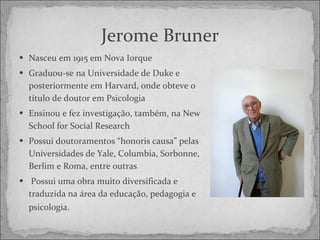 Jerome Bruner Nasceu em 1915 em Nova Iorque Graduou-se na Universidade de Duke e posteriormente em Harvard, onde obteve o título de doutor em Psicologia Ensinou e fez investigação, também, na New School for Social Research  Possui doutoramentos “honoris causa” pelas Universidades de Yale, Columbia, Sorbonne, Berlim e Roma, entre outras    Possui uma obra muito diversificada e traduzida na área da educação, pedagogia e psicologia.   