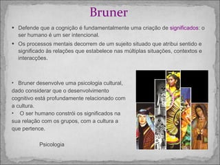 Bruner  Defende que a cognição é fundamentalmente uma criação de  significados : o ser humano é um ser intencional.  Os processos mentais decorrem de um sujeito situado que atribui sentido e significado às relações que estabelece nas múltiplas situações, contextos e interacções.  Bruner desenvolve uma psicologia cultural, dado considerar que o desenvolvimento cognitivo está profundamente relacionado com a cultura.  O ser humano constrói os significados na sua relação com os grupos, com a cultura a que pertence.  Psicologia 