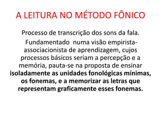 A LEITURA NO MÉTODO FÔNICO
Processo de transcrição dos sons da fala.
Fundamentado numa visão empirista-
associacionista de aprendizagem, cujos
processos básicos seriam a percepção e a
memória, pauta-se na proposta de ensinar
isoladamente as unidades fonológicas mínimas,
os fonemas, e a memorizar as letras que
representam graficamente esses fonemas.
 