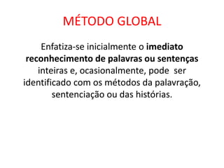 MÉTODO GLOBAL
Enfatiza-se inicialmente o imediato
reconhecimento de palavras ou sentenças
inteiras e, ocasionalmente, pode ser
identificado com os métodos da palavração,
sentenciação ou das histórias.
 