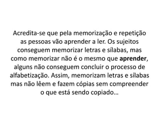 Acredita-se que pela memorização e repetição
as pessoas vão aprender a ler. Os sujeitos
conseguem memorizar letras e sílabas, mas
como memorizar não é o mesmo que aprender,
alguns não conseguem concluir o processo de
alfabetização. Assim, memorizam letras e sílabas
mas não lêem e fazem cópias sem compreender
o que está sendo copiado…
 