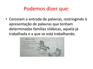 Podemos dizer que:
• Cerceiam a entrada de palavras, restringindo à
apresentação de palavras que tenham
determinadas famílias silábicas, aquela já
trabalhada e a que se está trabalhando.
 