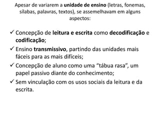 Apesar de variarem a unidade de ensino (letras, fonemas,
sílabas, palavras, textos), se assemelhavam em alguns
aspectos:
 Concepção de leitura e escrita como decodificação e
codificação;
 Ensino transmissivo, partindo das unidades mais
fáceis para as mais difíceis;
 Concepção de aluno como uma “tábua rasa”, um
papel passivo diante do conhecimento;
 Sem vinculação com os usos sociais da leitura e da
escrita.
 
