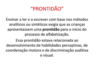 “PRONTIDÃO”
Ensinar a ler e a escrever com base nos métodos
analíticos ou sintéticos exigia que as crianças
apresentassem uma prontidão para o início do
processo de alfabetização.
Essa prontidão estava relacionada ao
desenvolvimento de habilidades perceptivas, de
coordenação motora e de discriminação auditiva
e visual.
 