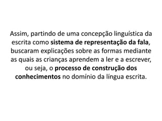 Assim, partindo de uma concepção linguística da
escrita como sistema de representação da fala,
buscaram explicações sobre as formas mediante
as quais as crianças aprendem a ler e a escrever,
ou seja, o processo de construção dos
conhecimentos no domínio da língua escrita.
 