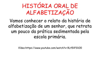 HISTÓRIA ORAL DE
ALFABETIZAÇÃO
Vamos conhecer o relato da história de
alfabetização de um senhor, que retrata
um pouco da prática sedimentada pela
escola primária.
Vídeo:https://www.youtube.com/watch?v=9Lt5liP31O0
 