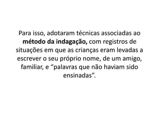 Para isso, adotaram técnicas associadas ao
método da indagação, com registros de
situações em que as crianças eram levadas a
escrever o seu próprio nome, de um amigo,
familiar, e “palavras que não haviam sido
ensinadas”.
 