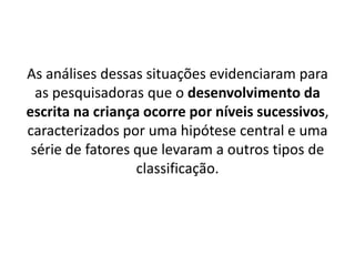 As análises dessas situações evidenciaram para
as pesquisadoras que o desenvolvimento da
escrita na criança ocorre por níveis sucessivos,
caracterizados por uma hipótese central e uma
série de fatores que levaram a outros tipos de
classificação.
 