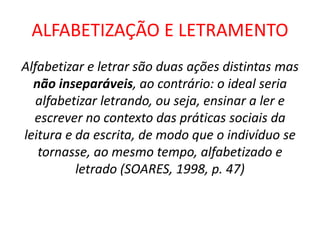 ALFABETIZAÇÃO E LETRAMENTO
Alfabetizar e letrar são duas ações distintas mas
não inseparáveis, ao contrário: o ideal seria
alfabetizar letrando, ou seja, ensinar a ler e
escrever no contexto das práticas sociais da
leitura e da escrita, de modo que o indivíduo se
tornasse, ao mesmo tempo, alfabetizado e
letrado (SOARES, 1998, p. 47)
 