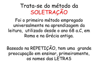 Trata-se do método da
SOLETRAÇÃO
Foi o primeiro método empregado
universalmente na aprendizagem da
leitura, utilizado desde o ano 68 a.C, em
Roma e na Grécia antiga.
Baseado na REPETIÇÃO, tem uma grande
preocupação em ensinar, primeiramente,
os nomes das LETRAS
 