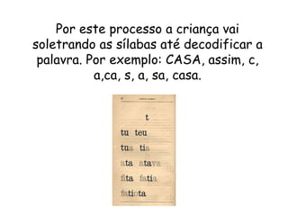 Por este processo a criança vai
soletrando as sílabas até decodificar a
palavra. Por exemplo: CASA, assim, c,
a,ca, s, a, sa, casa.
 