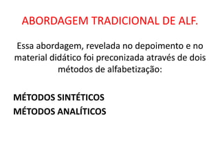 ABORDAGEM TRADICIONAL DE ALF.
Essa abordagem, revelada no depoimento e no
material didático foi preconizada através de dois
métodos de alfabetização:
MÉTODOS SINTÉTICOS
MÉTODOS ANALÍTICOS
 