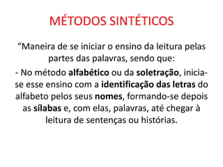 MÉTODOS SINTÉTICOS
“Maneira de se iniciar o ensino da leitura pelas
partes das palavras, sendo que:
- No método alfabético ou da soletração, inicia-
se esse ensino com a identificação das letras do
alfabeto pelos seus nomes, formando-se depois
as sílabas e, com elas, palavras, até chegar à
leitura de sentenças ou histórias.
 