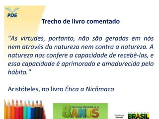 Trecho de livro comentado
"As virtudes, portanto, não são geradas em nós
nem através da natureza nem contra a natureza. A
natureza nos confere a capacidade de recebê-las, e
essa capacidade é aprimorada e amadurecida pelo
hábito."
Aristóteles, no livro Ética a Nicômaco
 