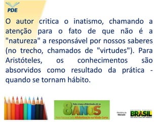 O autor critica o inatismo, chamando a
atenção para o fato de que não é a
"natureza" a responsável por nossos saberes
(no trecho, chamados de "virtudes"). Para
Aristóteles, os conhecimentos são
absorvidos como resultado da prática -
quando se tornam hábito.
 