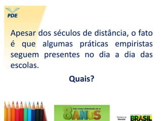 Apesar dos séculos de distância, o fato
é que algumas práticas empiristas
seguem presentes no dia a dia das
escolas.
Quais?
 