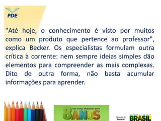 "Até hoje, o conhecimento é visto por muitos
como um produto que pertence ao professor",
explica Becker. Os especialistas formulam outra
crítica à corrente: nem sempre ideias simples dão
elementos para compreender as mais complexas.
Dito de outra forma, não basta acumular
informações para aprender.
 