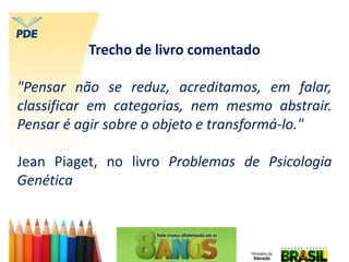 Trecho de livro comentado
"Pensar não se reduz, acreditamos, em falar,
classificar em categorias, nem mesmo abstrair.
Pensar é agir sobre o objeto e transformá-lo."
Jean Piaget, no livro Problemas de Psicologia
Genética
 