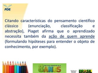 Citando características do pensamento científico
clássico (enunciação, classificação e
abstração), Piaget afirma que o aprendizado
necessita também da ação de quem aprende
(formulando hipóteses para entender o objeto de
conhecimento, por exemplo).
 