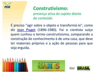 Construtivismo:
presença ativa do sujeito diante
do conteúdo
É preciso "agir sobre o objeto e transformá-lo", como
diz Jean Piaget (1896-1980). Foi o cientista suíço
quem cunhou o termo construtivismo, comparando a
construção de conhecimento à de uma casa, que deve
ter materiais próprios e a ação de pessoas para que
seja erguida.
 