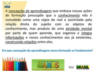 A concepção de aprendizagem que embasa nossas ações
de formação pressupõe que o conhecimento não é
concebido como uma cópia do real e assimilado pela
relação direta do sujeito com os objetos de
conhecimento, mas produto de uma atividade mental
por parte de quem aprende, que organiza e integra
informações e novos conhecimentos aos já existentes,
construindo relações entre eles.
Em que concepção de aprendizagem nossa formação se fundamenta?
 