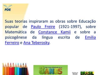Suas teorias inspiraram as obras sobre Educação
popular de Paulo Freire (1921-1997), sobre
Matemática de Constance Kamii e sobre a
psicogênese da língua escrita de Emilia
Ferreiro e Ana Teberosky.
 