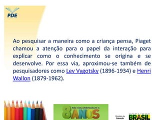 Ao pesquisar a maneira como a criança pensa, Piaget
chamou a atenção para o papel da interação para
explicar como o conhecimento se origina e se
desenvolve. Por essa via, aproximou-se também de
pesquisadores como Lev Vygotsky (1896-1934) e Henri
Wallon (1879-1962).
 