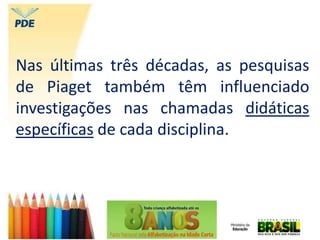 Nas últimas três décadas, as pesquisas
de Piaget também têm influenciado
investigações nas chamadas didáticas
específicas de cada disciplina.
 
