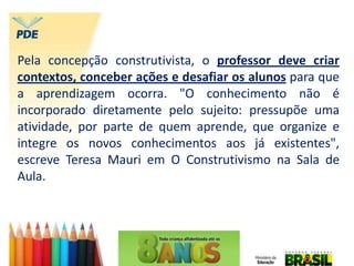 Pela concepção construtivista, o professor deve criar
contextos, conceber ações e desafiar os alunos para que
a aprendizagem ocorra. "O conhecimento não é
incorporado diretamente pelo sujeito: pressupõe uma
atividade, por parte de quem aprende, que organize e
integre os novos conhecimentos aos já existentes",
escreve Teresa Mauri em O Construtivismo na Sala de
Aula.
 