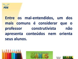 Entre os mal-entendidos, um dos
mais comuns é considerar que o
professor construtivista não
apresenta conteúdos nem orienta
seus alunos.
 