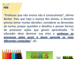 "Professor que não ensina não é construtivista", afirma
Becker. Para que haja o avanço dos alunos, o docente
precisa tomar muitas decisões: considerar as demandas
da turma, propor questões e desafios e pensar formas
de promover ações que gerem aprendizado. "O
educador deve dominar sua área e conhecer os
processos pelos quais o aluno aprende os mais
diferentes conteúdos", diz.
 