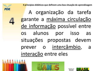 A organização da tarefa
garante a máxima circulação
de informação possível entre
os alunos por isso as
situações propostas devem
prever o intercâmbio, a
interação entre eles
4 princípios didáticos que definem uma boa situação de aprendizagem
 
