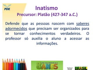 Inatismo
Precursor: Platão (427-347 a.C.)
Defende que as pessoas nascem com saberes
adormecidos que precisam ser organizados para
se tornar conhecimentos verdadeiros. O
professor só auxilia o aluno a acessar as
informações.
 
