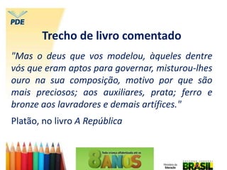 Trecho de livro comentado
"Mas o deus que vos modelou, àqueles dentre
vós que eram aptos para governar, misturou-lhes
ouro na sua composição, motivo por que são
mais preciosos; aos auxiliares, prata; ferro e
bronze aos lavradores e demais artífices."
Platão, no livro A República
 