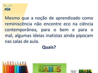 Mesmo que a noção de aprendizado como
reminiscência não encontre eco na ciência
contemporânea, para o bem e para o
mal, algumas ideias inatistas ainda pipocam
nas salas de aula.
Quais?
 