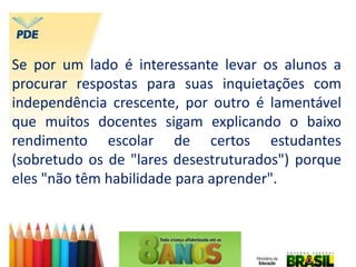 Se por um lado é interessante levar os alunos a
procurar respostas para suas inquietações com
independência crescente, por outro é lamentável
que muitos docentes sigam explicando o baixo
rendimento escolar de certos estudantes
(sobretudo os de "lares desestruturados") porque
eles "não têm habilidade para aprender".
 