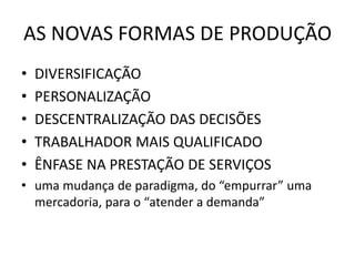 AS NOVAS FORMAS DE PRODUÇÃO
• DIVERSIFICAÇÃO
• PERSONALIZAÇÃO
• DESCENTRALIZAÇÃO DAS DECISÕES
• TRABALHADOR MAIS QUALIFICADO
• ÊNFASE NA PRESTAÇÃO DE SERVIÇOS
• uma mudança de paradigma, do “empurrar” uma
mercadoria, para o “atender a demanda”
 