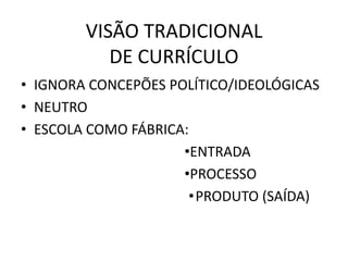 VISÃO TRADICIONAL
DE CURRÍCULO
• IGNORA CONCEPÕES POLÍTICO/IDEOLÓGICAS
• NEUTRO
• ESCOLA COMO FÁBRICA:
•ENTRADA
•PROCESSO
•PRODUTO (SAÍDA)
 
