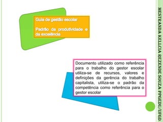 Guia de gestão escolarPadrão da produtividade e da excelênciaMestranda Kellcia Rezende Souza PPGEdu/UFGDDocumento utilizado como referência para o trabalho do gestor escolar utiliza-se de recursos, valores e definições da gerência do trabalho capitalista, utiliza-se o padrão da competência como referência para o gestor escolar