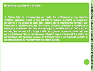 Entrevista com diretora sindical Afirma falta de compreensão por parte dos professores e dos próprios diretores escolares, sobre o que significava naquele momento a gestão por resultados e da qualidade total. Isso porque esses instrumentos teóricos que buscavam a “eficiência escolar” tinha como bandeira combater a repetência, a retenção e evasão escolar, bandeira essa que todos defendemos. Contudo, tais concepções traziam a forma gerencial de organizar a escola, transpondo-se para a gestão escolar os mecanismos utilizados nas empresas. Sob a lógica da participação, por exemplo, buscou-se transferir para a comunidade escolar, a responsabilidade do financiamento da escola pública.Mestranda Kellcia Rezende Souza PPGEdu/UFGD