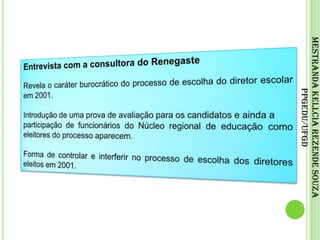 Entrevista com a consultora do RenegasteRevela o caráter burocrático do processo de escolha do diretor escolar em 2001. Introdução de uma prova de avaliação para os candidatos e ainda aparticipação de funcionários do Núcleo regional de educação como eleitores do processo aparecem.Forma de controlar e interferir no processo de escolha dos diretores eleitos em 2001.Mestranda Kellcia Rezende Souza PPGEdu/UFGD