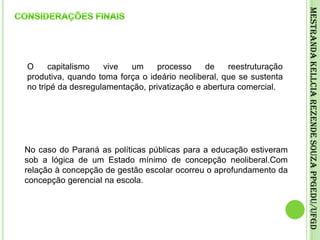 CONSIDERAÇÕES FINAISO capitalismo vive um processo de reestruturação produtiva, quando toma força o ideário neoliberal, que se sustenta no tripé da desregulamentação, privatização e abertura comercial.Mestranda Kellcia Rezende Souza PPGEdu/UFGDNo caso do Paraná as políticas públicas para a educação estiveram sob a lógica de um Estado mínimo de concepção neoliberal.Com relação à concepção de gestão escolar ocorreu o aprofundamento da concepção gerencial na escola.