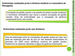 Entrevistas realizadas junto à diretora sindical e à consultora da RenagesteConcepção de gestão escolar e de escolha do diretor escolar revelaram o movimento contraditório que marca a própria concepção de gestão escolar. Grau de profundidade que a concepção de gerência empresarial tomou nas escolas.Mestranda Kellcia Rezende Souza PPGEdu/UFGDEntrevistas realizadas junto aos diretoresGrau de polarização entre as concepções de gestão postas por eles; isso pode ser explicado pelo fato de que um dos diretores entrevistados foi premiado em 2002 como referência nacional em gestão escolar. Predomínio de aspectos referentes a lógica da gerência empresarial.